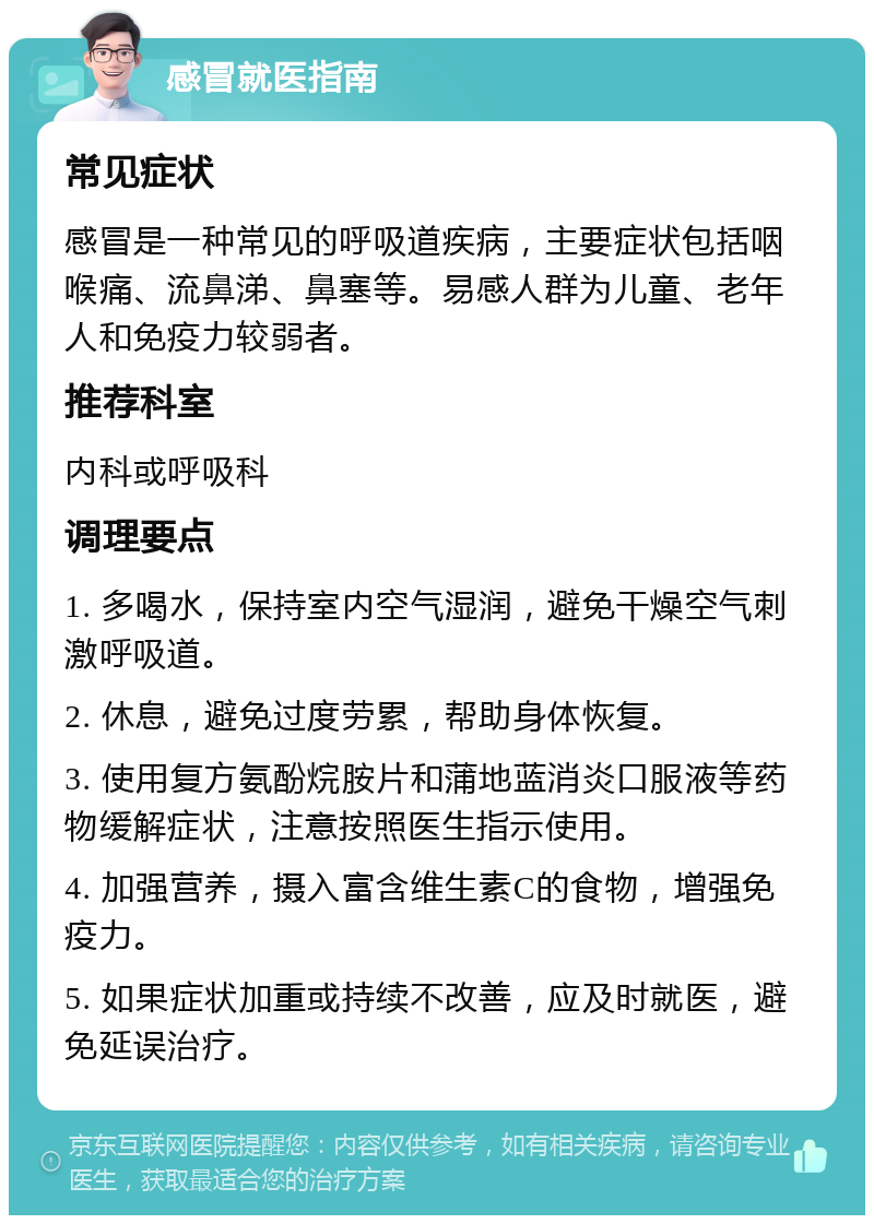 感冒就医指南 常见症状 感冒是一种常见的呼吸道疾病，主要症状包括咽喉痛、流鼻涕、鼻塞等。易感人群为儿童、老年人和免疫力较弱者。 推荐科室 内科或呼吸科 调理要点 1. 多喝水，保持室内空气湿润，避免干燥空气刺激呼吸道。 2. 休息，避免过度劳累，帮助身体恢复。 3. 使用复方氨酚烷胺片和蒲地蓝消炎口服液等药物缓解症状，注意按照医生指示使用。 4. 加强营养，摄入富含维生素C的食物，增强免疫力。 5. 如果症状加重或持续不改善，应及时就医，避免延误治疗。