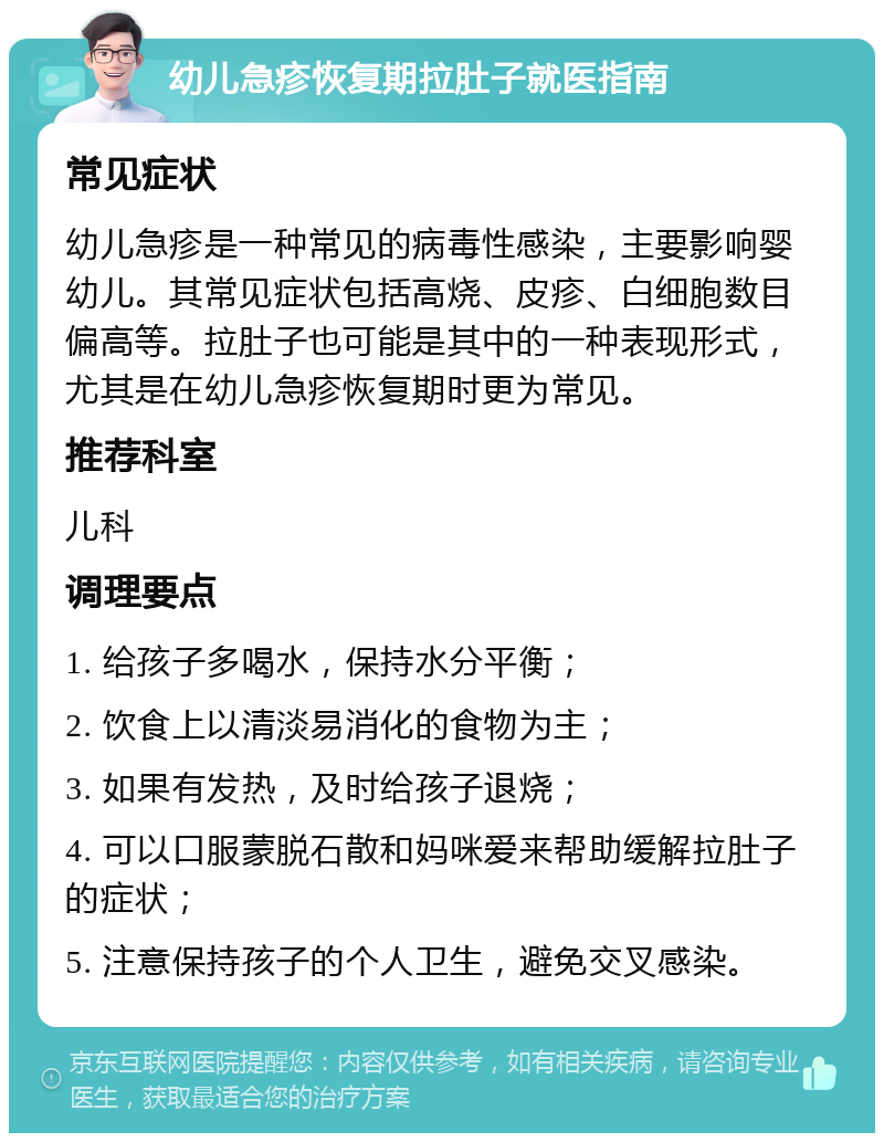 幼儿急疹恢复期拉肚子就医指南 常见症状 幼儿急疹是一种常见的病毒性感染，主要影响婴幼儿。其常见症状包括高烧、皮疹、白细胞数目偏高等。拉肚子也可能是其中的一种表现形式，尤其是在幼儿急疹恢复期时更为常见。 推荐科室 儿科 调理要点 1. 给孩子多喝水，保持水分平衡； 2. 饮食上以清淡易消化的食物为主； 3. 如果有发热，及时给孩子退烧； 4. 可以口服蒙脱石散和妈咪爱来帮助缓解拉肚子的症状； 5. 注意保持孩子的个人卫生，避免交叉感染。