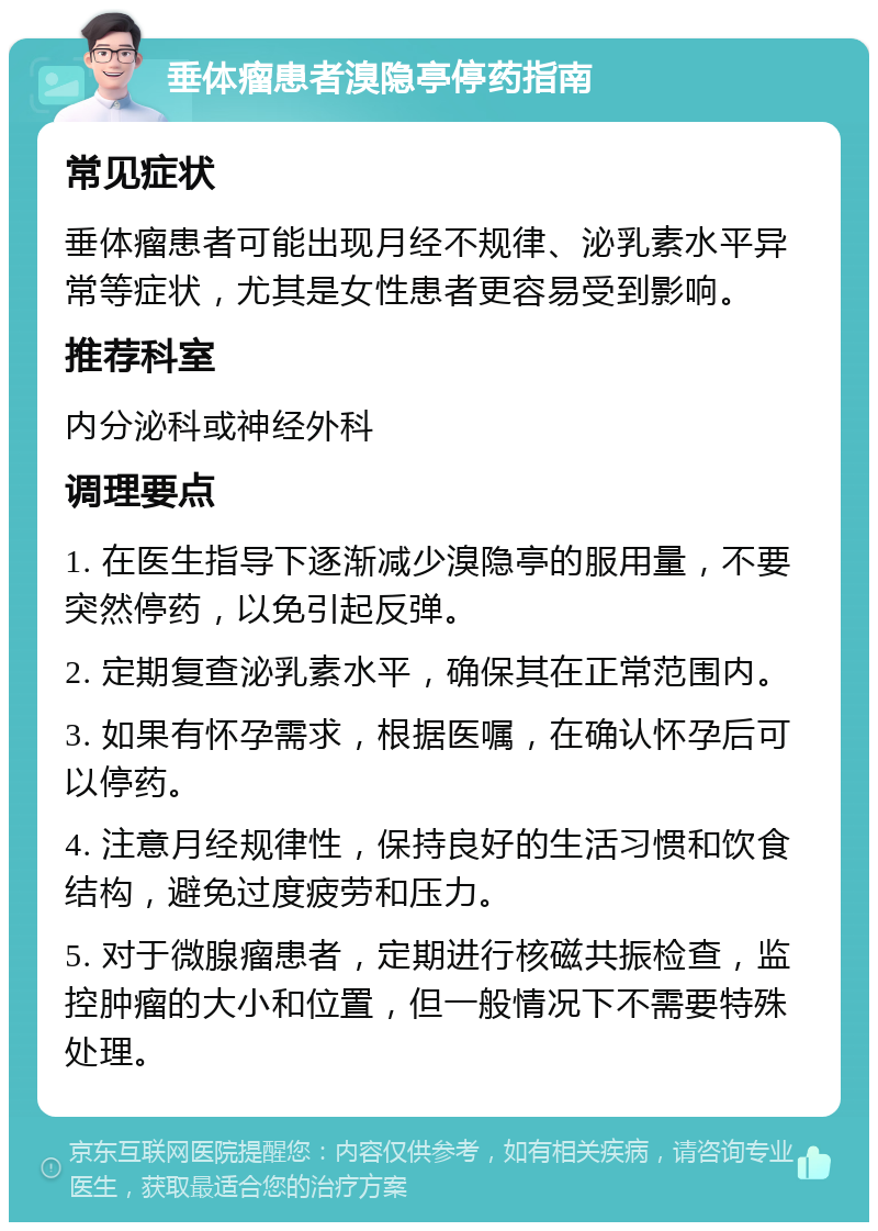 垂体瘤患者溴隐亭停药指南 常见症状 垂体瘤患者可能出现月经不规律、泌乳素水平异常等症状，尤其是女性患者更容易受到影响。 推荐科室 内分泌科或神经外科 调理要点 1. 在医生指导下逐渐减少溴隐亭的服用量，不要突然停药，以免引起反弹。 2. 定期复查泌乳素水平，确保其在正常范围内。 3. 如果有怀孕需求，根据医嘱，在确认怀孕后可以停药。 4. 注意月经规律性，保持良好的生活习惯和饮食结构，避免过度疲劳和压力。 5. 对于微腺瘤患者，定期进行核磁共振检查，监控肿瘤的大小和位置，但一般情况下不需要特殊处理。