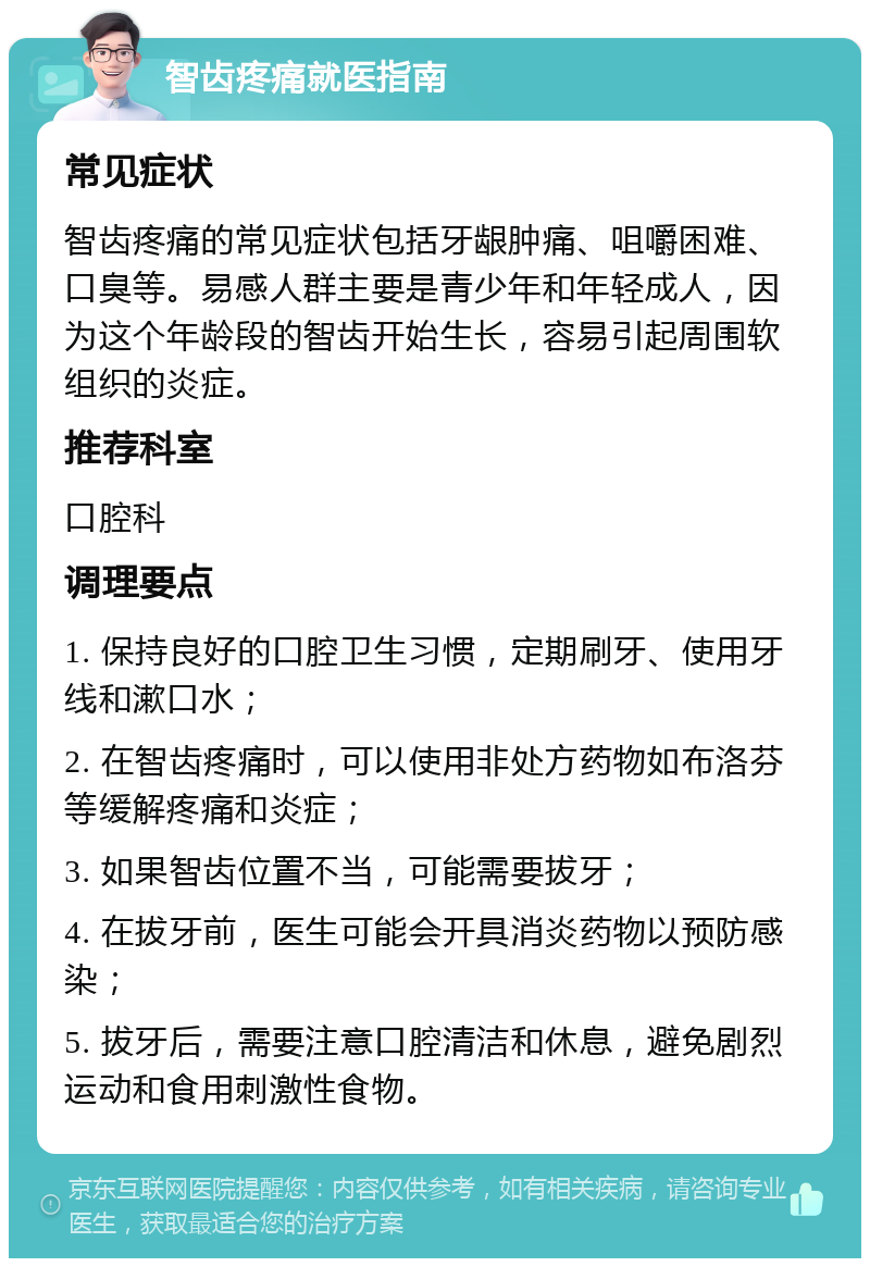 智齿疼痛就医指南 常见症状 智齿疼痛的常见症状包括牙龈肿痛、咀嚼困难、口臭等。易感人群主要是青少年和年轻成人，因为这个年龄段的智齿开始生长，容易引起周围软组织的炎症。 推荐科室 口腔科 调理要点 1. 保持良好的口腔卫生习惯，定期刷牙、使用牙线和漱口水； 2. 在智齿疼痛时，可以使用非处方药物如布洛芬等缓解疼痛和炎症； 3. 如果智齿位置不当，可能需要拔牙； 4. 在拔牙前，医生可能会开具消炎药物以预防感染； 5. 拔牙后，需要注意口腔清洁和休息，避免剧烈运动和食用刺激性食物。