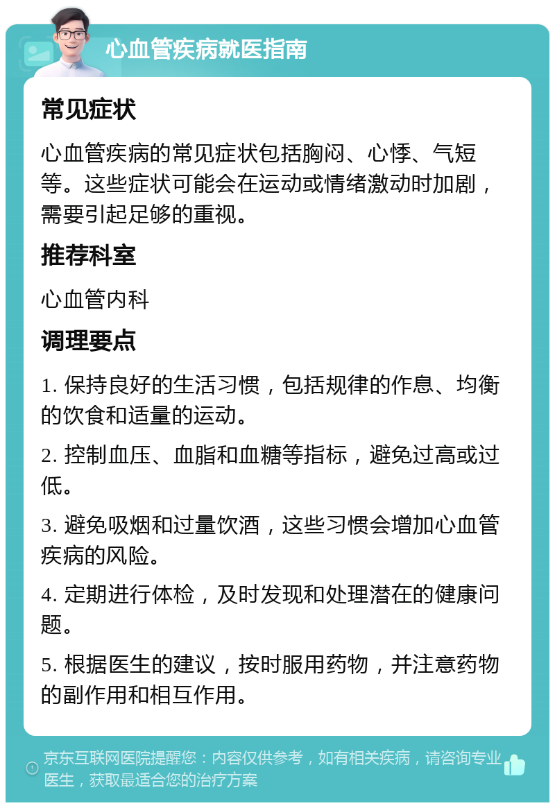 心血管疾病就医指南 常见症状 心血管疾病的常见症状包括胸闷、心悸、气短等。这些症状可能会在运动或情绪激动时加剧，需要引起足够的重视。 推荐科室 心血管内科 调理要点 1. 保持良好的生活习惯，包括规律的作息、均衡的饮食和适量的运动。 2. 控制血压、血脂和血糖等指标，避免过高或过低。 3. 避免吸烟和过量饮酒，这些习惯会增加心血管疾病的风险。 4. 定期进行体检，及时发现和处理潜在的健康问题。 5. 根据医生的建议，按时服用药物，并注意药物的副作用和相互作用。