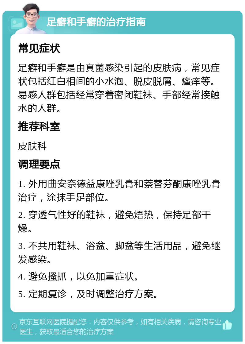 足癣和手癣的治疗指南 常见症状 足癣和手癣是由真菌感染引起的皮肤病，常见症状包括红白相间的小水泡、脱皮脱屑、瘙痒等。易感人群包括经常穿着密闭鞋袜、手部经常接触水的人群。 推荐科室 皮肤科 调理要点 1. 外用曲安奈德益康唑乳膏和萘替芬酮康唑乳膏治疗，涂抹手足部位。 2. 穿透气性好的鞋袜，避免焐热，保持足部干燥。 3. 不共用鞋袜、浴盆、脚盆等生活用品，避免继发感染。 4. 避免搔抓，以免加重症状。 5. 定期复诊，及时调整治疗方案。