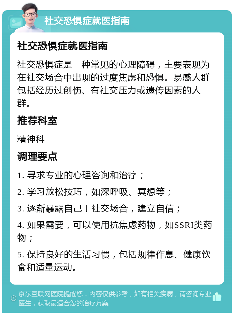 社交恐惧症就医指南 社交恐惧症就医指南 社交恐惧症是一种常见的心理障碍，主要表现为在社交场合中出现的过度焦虑和恐惧。易感人群包括经历过创伤、有社交压力或遗传因素的人群。 推荐科室 精神科 调理要点 1. 寻求专业的心理咨询和治疗； 2. 学习放松技巧，如深呼吸、冥想等； 3. 逐渐暴露自己于社交场合，建立自信； 4. 如果需要，可以使用抗焦虑药物，如SSRI类药物； 5. 保持良好的生活习惯，包括规律作息、健康饮食和适量运动。