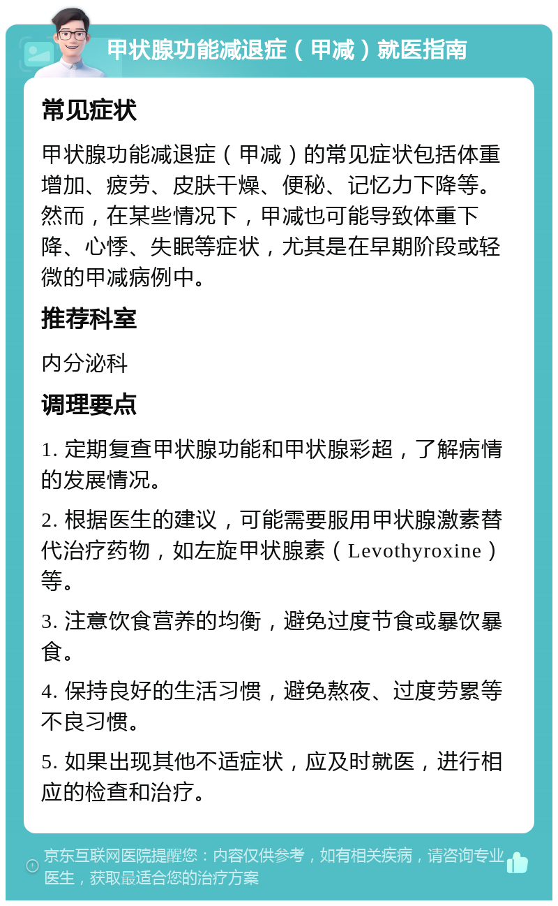 甲状腺功能减退症（甲减）就医指南 常见症状 甲状腺功能减退症（甲减）的常见症状包括体重增加、疲劳、皮肤干燥、便秘、记忆力下降等。然而，在某些情况下，甲减也可能导致体重下降、心悸、失眠等症状，尤其是在早期阶段或轻微的甲减病例中。 推荐科室 内分泌科 调理要点 1. 定期复查甲状腺功能和甲状腺彩超，了解病情的发展情况。 2. 根据医生的建议，可能需要服用甲状腺激素替代治疗药物，如左旋甲状腺素（Levothyroxine）等。 3. 注意饮食营养的均衡，避免过度节食或暴饮暴食。 4. 保持良好的生活习惯，避免熬夜、过度劳累等不良习惯。 5. 如果出现其他不适症状，应及时就医，进行相应的检查和治疗。