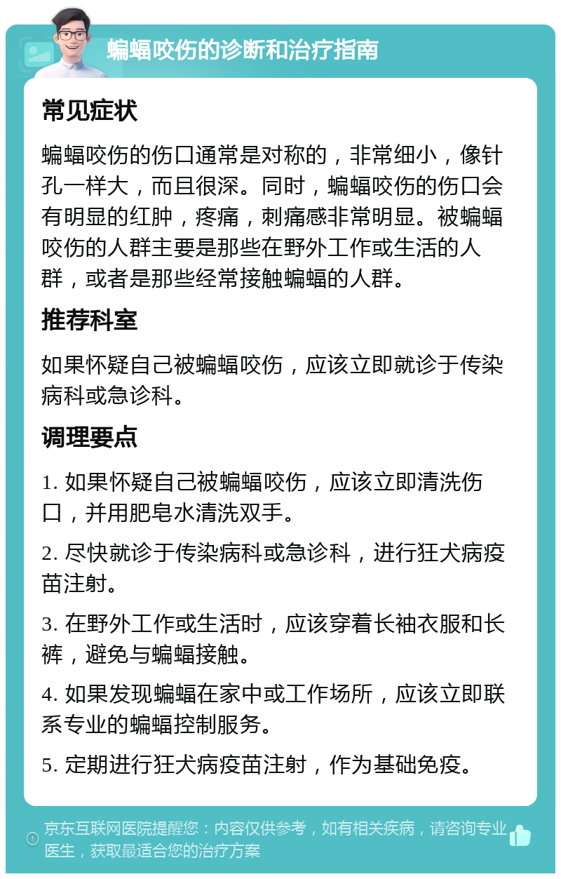 蝙蝠咬伤的诊断和治疗指南 常见症状 蝙蝠咬伤的伤口通常是对称的，非常细小，像针孔一样大，而且很深。同时，蝙蝠咬伤的伤口会有明显的红肿，疼痛，刺痛感非常明显。被蝙蝠咬伤的人群主要是那些在野外工作或生活的人群，或者是那些经常接触蝙蝠的人群。 推荐科室 如果怀疑自己被蝙蝠咬伤，应该立即就诊于传染病科或急诊科。 调理要点 1. 如果怀疑自己被蝙蝠咬伤，应该立即清洗伤口，并用肥皂水清洗双手。 2. 尽快就诊于传染病科或急诊科，进行狂犬病疫苗注射。 3. 在野外工作或生活时，应该穿着长袖衣服和长裤，避免与蝙蝠接触。 4. 如果发现蝙蝠在家中或工作场所，应该立即联系专业的蝙蝠控制服务。 5. 定期进行狂犬病疫苗注射，作为基础免疫。