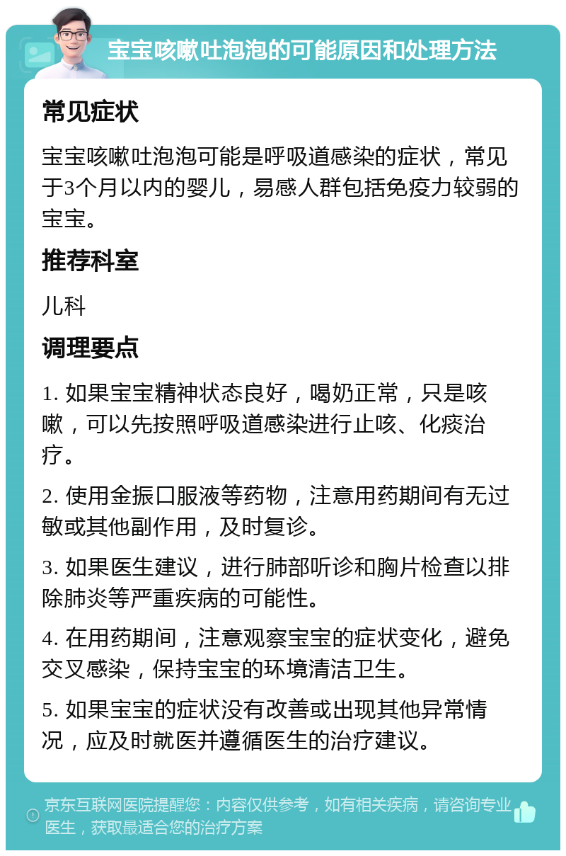 宝宝咳嗽吐泡泡的可能原因和处理方法 常见症状 宝宝咳嗽吐泡泡可能是呼吸道感染的症状，常见于3个月以内的婴儿，易感人群包括免疫力较弱的宝宝。 推荐科室 儿科 调理要点 1. 如果宝宝精神状态良好，喝奶正常，只是咳嗽，可以先按照呼吸道感染进行止咳、化痰治疗。 2. 使用金振口服液等药物，注意用药期间有无过敏或其他副作用，及时复诊。 3. 如果医生建议，进行肺部听诊和胸片检查以排除肺炎等严重疾病的可能性。 4. 在用药期间，注意观察宝宝的症状变化，避免交叉感染，保持宝宝的环境清洁卫生。 5. 如果宝宝的症状没有改善或出现其他异常情况，应及时就医并遵循医生的治疗建议。