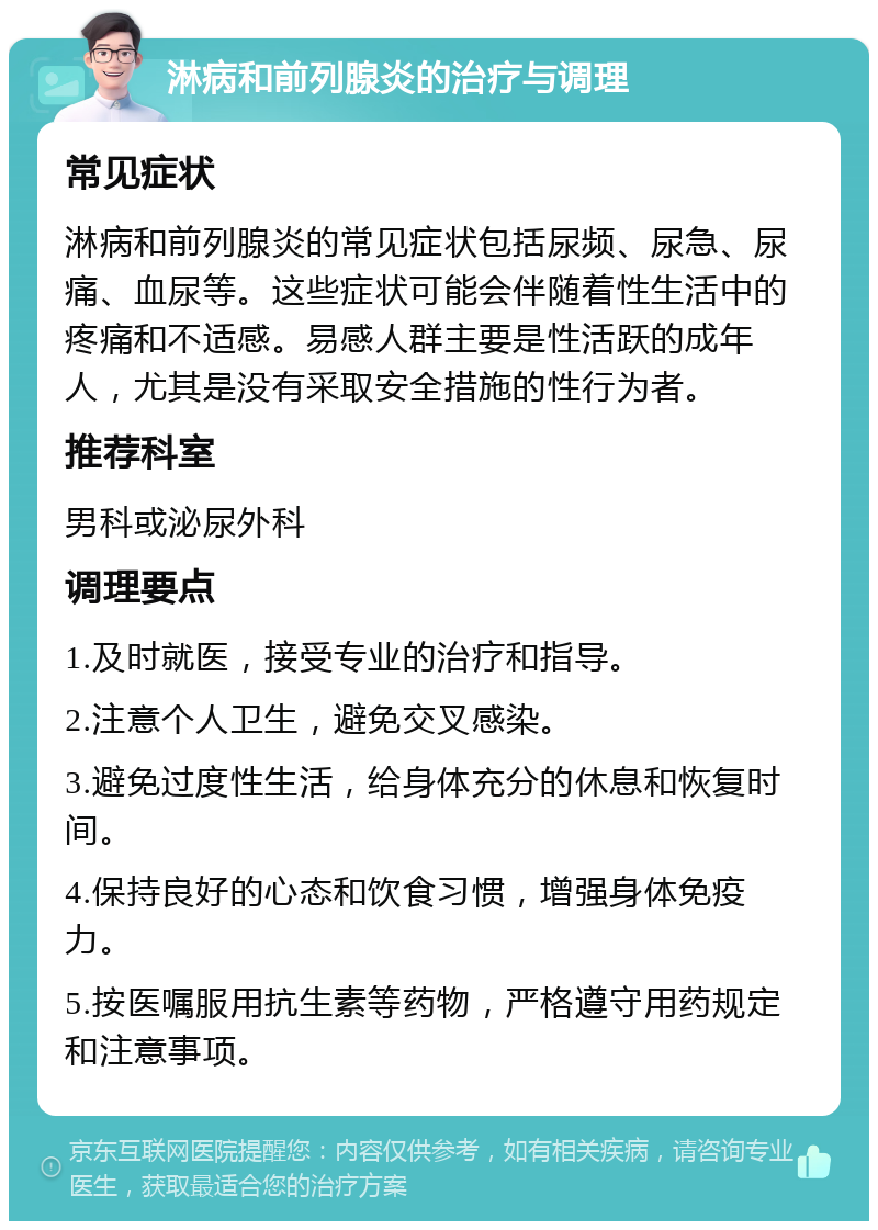 淋病和前列腺炎的治疗与调理 常见症状 淋病和前列腺炎的常见症状包括尿频、尿急、尿痛、血尿等。这些症状可能会伴随着性生活中的疼痛和不适感。易感人群主要是性活跃的成年人，尤其是没有采取安全措施的性行为者。 推荐科室 男科或泌尿外科 调理要点 1.及时就医，接受专业的治疗和指导。 2.注意个人卫生，避免交叉感染。 3.避免过度性生活，给身体充分的休息和恢复时间。 4.保持良好的心态和饮食习惯，增强身体免疫力。 5.按医嘱服用抗生素等药物，严格遵守用药规定和注意事项。