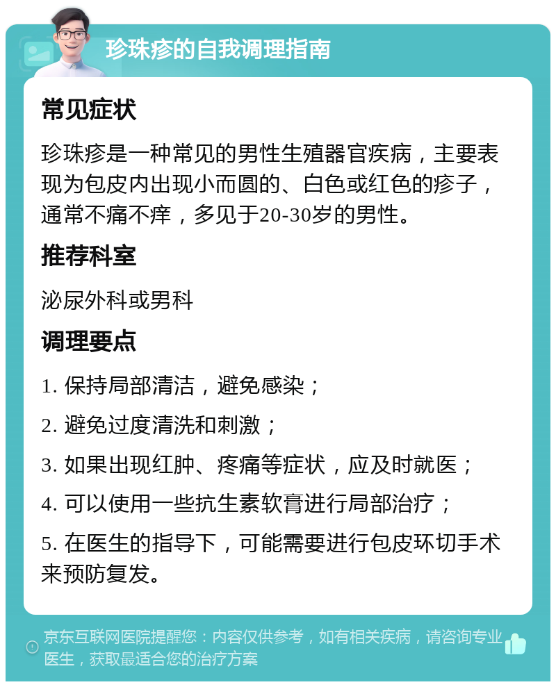 珍珠疹的自我调理指南 常见症状 珍珠疹是一种常见的男性生殖器官疾病，主要表现为包皮内出现小而圆的、白色或红色的疹子，通常不痛不痒，多见于20-30岁的男性。 推荐科室 泌尿外科或男科 调理要点 1. 保持局部清洁，避免感染； 2. 避免过度清洗和刺激； 3. 如果出现红肿、疼痛等症状，应及时就医； 4. 可以使用一些抗生素软膏进行局部治疗； 5. 在医生的指导下，可能需要进行包皮环切手术来预防复发。