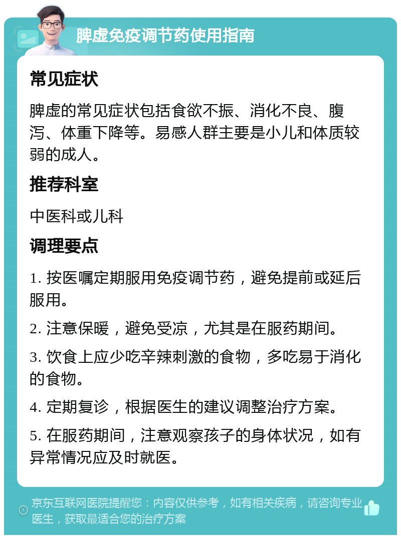 脾虚免疫调节药使用指南 常见症状 脾虚的常见症状包括食欲不振、消化不良、腹泻、体重下降等。易感人群主要是小儿和体质较弱的成人。 推荐科室 中医科或儿科 调理要点 1. 按医嘱定期服用免疫调节药，避免提前或延后服用。 2. 注意保暖，避免受凉，尤其是在服药期间。 3. 饮食上应少吃辛辣刺激的食物，多吃易于消化的食物。 4. 定期复诊，根据医生的建议调整治疗方案。 5. 在服药期间，注意观察孩子的身体状况，如有异常情况应及时就医。