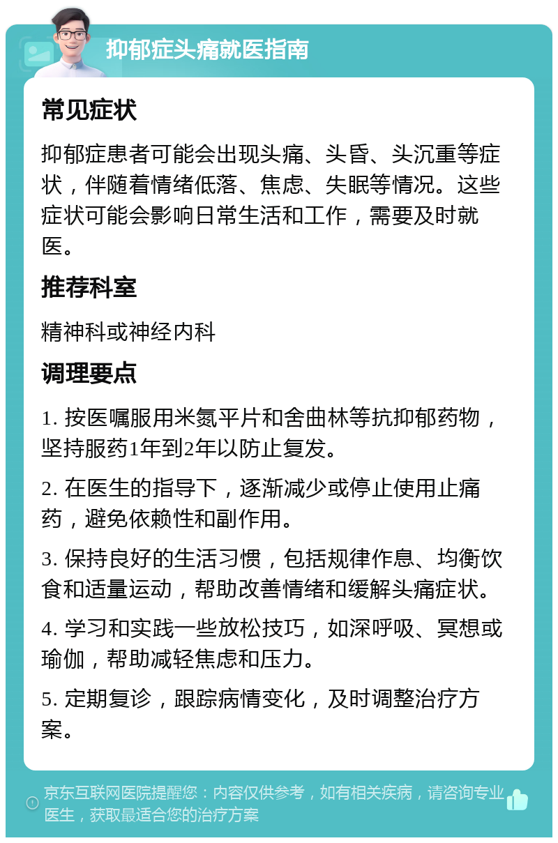 抑郁症头痛就医指南 常见症状 抑郁症患者可能会出现头痛、头昏、头沉重等症状，伴随着情绪低落、焦虑、失眠等情况。这些症状可能会影响日常生活和工作，需要及时就医。 推荐科室 精神科或神经内科 调理要点 1. 按医嘱服用米氮平片和舍曲林等抗抑郁药物，坚持服药1年到2年以防止复发。 2. 在医生的指导下，逐渐减少或停止使用止痛药，避免依赖性和副作用。 3. 保持良好的生活习惯，包括规律作息、均衡饮食和适量运动，帮助改善情绪和缓解头痛症状。 4. 学习和实践一些放松技巧，如深呼吸、冥想或瑜伽，帮助减轻焦虑和压力。 5. 定期复诊，跟踪病情变化，及时调整治疗方案。