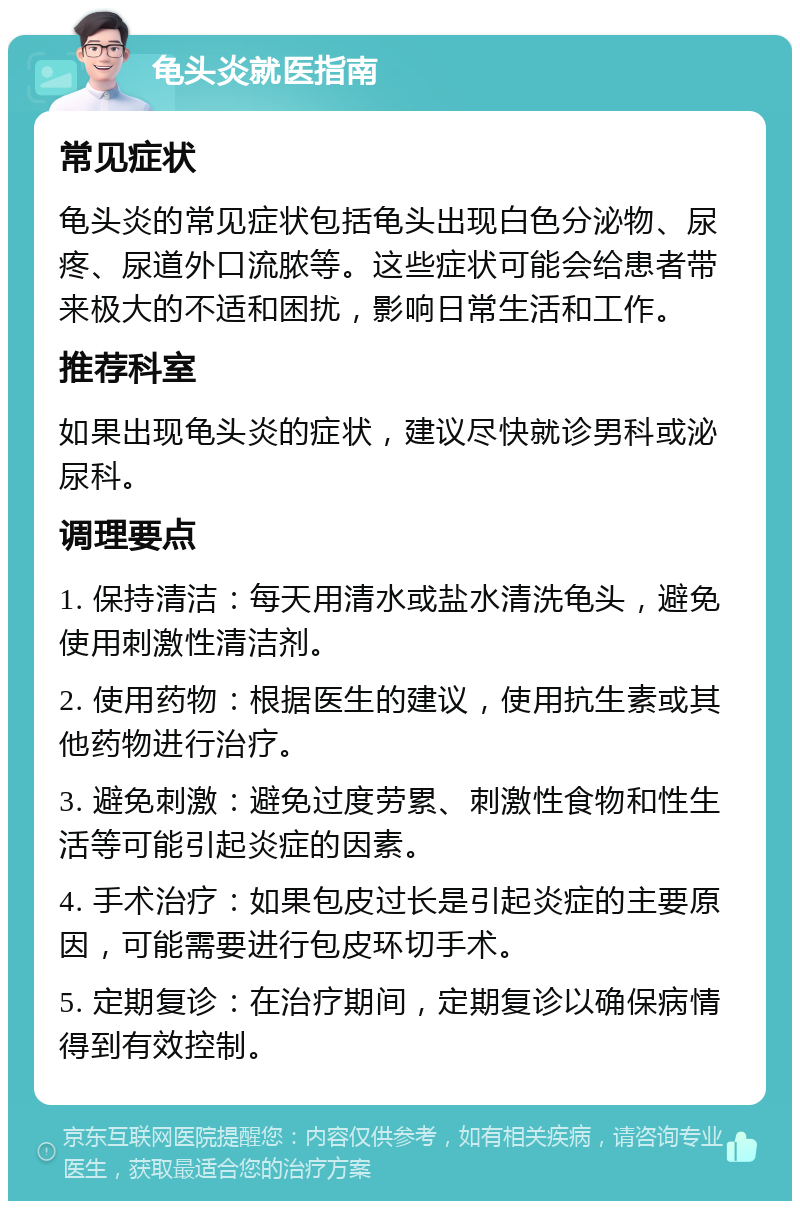 龟头炎就医指南 常见症状 龟头炎的常见症状包括龟头出现白色分泌物、尿疼、尿道外口流脓等。这些症状可能会给患者带来极大的不适和困扰，影响日常生活和工作。 推荐科室 如果出现龟头炎的症状，建议尽快就诊男科或泌尿科。 调理要点 1. 保持清洁：每天用清水或盐水清洗龟头，避免使用刺激性清洁剂。 2. 使用药物：根据医生的建议，使用抗生素或其他药物进行治疗。 3. 避免刺激：避免过度劳累、刺激性食物和性生活等可能引起炎症的因素。 4. 手术治疗：如果包皮过长是引起炎症的主要原因，可能需要进行包皮环切手术。 5. 定期复诊：在治疗期间，定期复诊以确保病情得到有效控制。