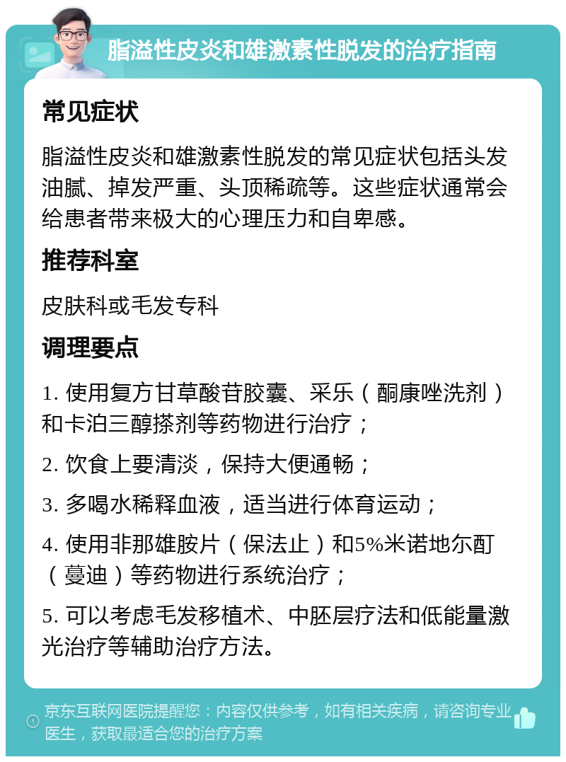 脂溢性皮炎和雄激素性脱发的治疗指南 常见症状 脂溢性皮炎和雄激素性脱发的常见症状包括头发油腻、掉发严重、头顶稀疏等。这些症状通常会给患者带来极大的心理压力和自卑感。 推荐科室 皮肤科或毛发专科 调理要点 1. 使用复方甘草酸苷胶囊、采乐（酮康唑洗剂）和卡泊三醇搽剂等药物进行治疗； 2. 饮食上要清淡，保持大便通畅； 3. 多喝水稀释血液，适当进行体育运动； 4. 使用非那雄胺片（保法止）和5%米诺地尓酊（蔓迪）等药物进行系统治疗； 5. 可以考虑毛发移植术、中胚层疗法和低能量激光治疗等辅助治疗方法。