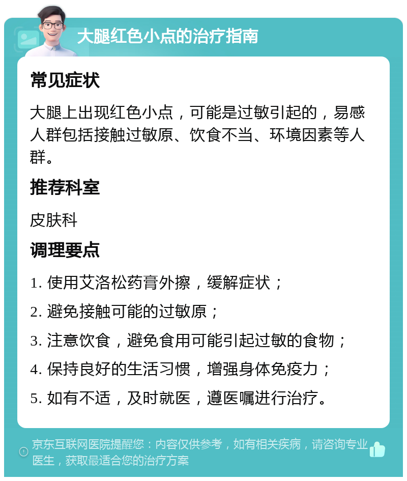 大腿红色小点的治疗指南 常见症状 大腿上出现红色小点，可能是过敏引起的，易感人群包括接触过敏原、饮食不当、环境因素等人群。 推荐科室 皮肤科 调理要点 1. 使用艾洛松药膏外擦，缓解症状； 2. 避免接触可能的过敏原； 3. 注意饮食，避免食用可能引起过敏的食物； 4. 保持良好的生活习惯，增强身体免疫力； 5. 如有不适，及时就医，遵医嘱进行治疗。