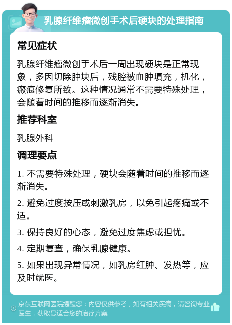 乳腺纤维瘤微创手术后硬块的处理指南 常见症状 乳腺纤维瘤微创手术后一周出现硬块是正常现象，多因切除肿块后，残腔被血肿填充，机化，瘢痕修复所致。这种情况通常不需要特殊处理，会随着时间的推移而逐渐消失。 推荐科室 乳腺外科 调理要点 1. 不需要特殊处理，硬块会随着时间的推移而逐渐消失。 2. 避免过度按压或刺激乳房，以免引起疼痛或不适。 3. 保持良好的心态，避免过度焦虑或担忧。 4. 定期复查，确保乳腺健康。 5. 如果出现异常情况，如乳房红肿、发热等，应及时就医。