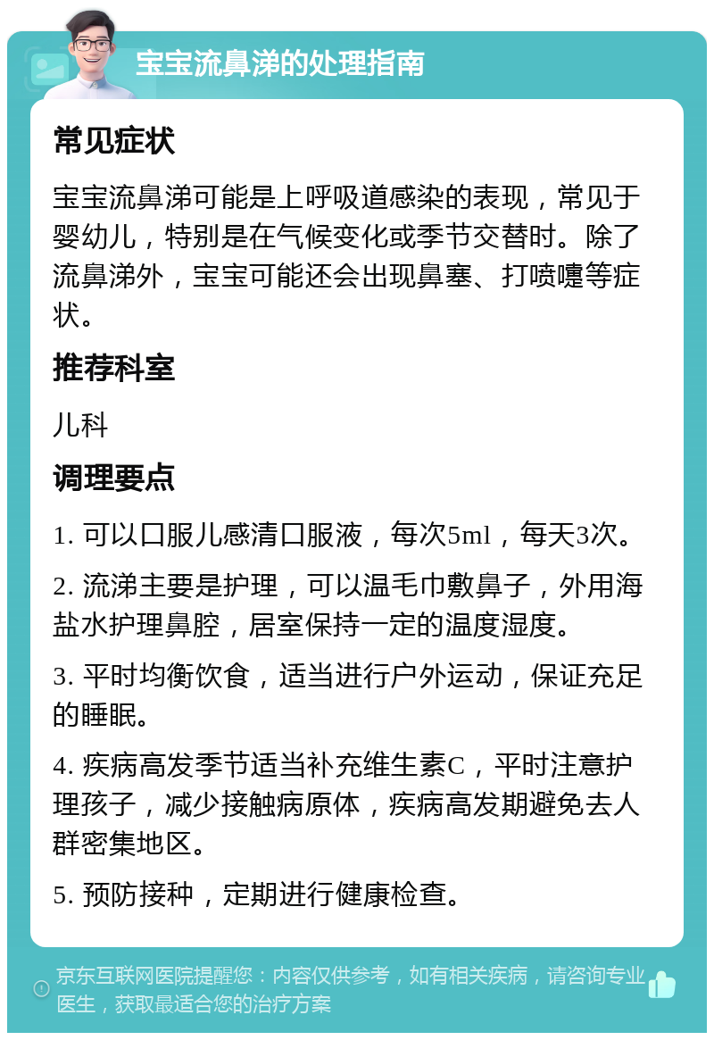 宝宝流鼻涕的处理指南 常见症状 宝宝流鼻涕可能是上呼吸道感染的表现，常见于婴幼儿，特别是在气候变化或季节交替时。除了流鼻涕外，宝宝可能还会出现鼻塞、打喷嚏等症状。 推荐科室 儿科 调理要点 1. 可以口服儿感清口服液，每次5ml，每天3次。 2. 流涕主要是护理，可以温毛巾敷鼻子，外用海盐水护理鼻腔，居室保持一定的温度湿度。 3. 平时均衡饮食，适当进行户外运动，保证充足的睡眠。 4. 疾病高发季节适当补充维生素C，平时注意护理孩子，减少接触病原体，疾病高发期避免去人群密集地区。 5. 预防接种，定期进行健康检查。