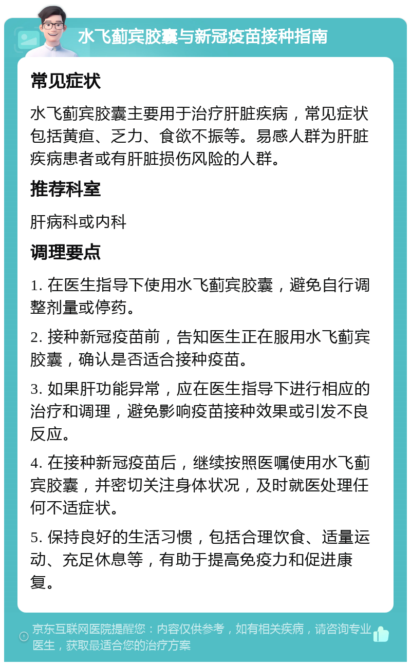 水飞蓟宾胶囊与新冠疫苗接种指南 常见症状 水飞蓟宾胶囊主要用于治疗肝脏疾病，常见症状包括黄疸、乏力、食欲不振等。易感人群为肝脏疾病患者或有肝脏损伤风险的人群。 推荐科室 肝病科或内科 调理要点 1. 在医生指导下使用水飞蓟宾胶囊，避免自行调整剂量或停药。 2. 接种新冠疫苗前，告知医生正在服用水飞蓟宾胶囊，确认是否适合接种疫苗。 3. 如果肝功能异常，应在医生指导下进行相应的治疗和调理，避免影响疫苗接种效果或引发不良反应。 4. 在接种新冠疫苗后，继续按照医嘱使用水飞蓟宾胶囊，并密切关注身体状况，及时就医处理任何不适症状。 5. 保持良好的生活习惯，包括合理饮食、适量运动、充足休息等，有助于提高免疫力和促进康复。