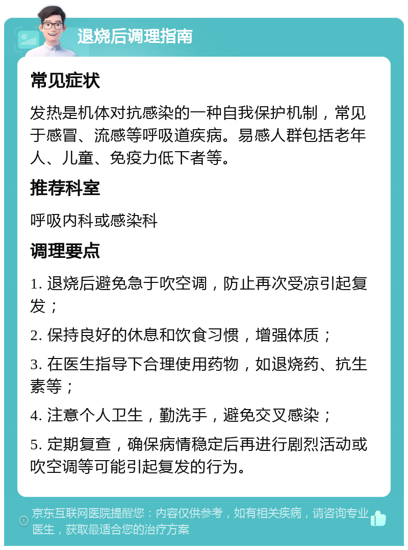 退烧后调理指南 常见症状 发热是机体对抗感染的一种自我保护机制，常见于感冒、流感等呼吸道疾病。易感人群包括老年人、儿童、免疫力低下者等。 推荐科室 呼吸内科或感染科 调理要点 1. 退烧后避免急于吹空调，防止再次受凉引起复发； 2. 保持良好的休息和饮食习惯，增强体质； 3. 在医生指导下合理使用药物，如退烧药、抗生素等； 4. 注意个人卫生，勤洗手，避免交叉感染； 5. 定期复查，确保病情稳定后再进行剧烈活动或吹空调等可能引起复发的行为。