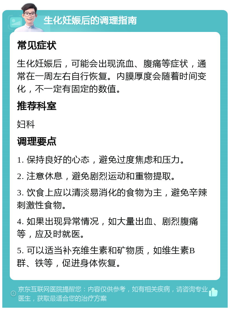 生化妊娠后的调理指南 常见症状 生化妊娠后，可能会出现流血、腹痛等症状，通常在一周左右自行恢复。内膜厚度会随着时间变化，不一定有固定的数值。 推荐科室 妇科 调理要点 1. 保持良好的心态，避免过度焦虑和压力。 2. 注意休息，避免剧烈运动和重物提取。 3. 饮食上应以清淡易消化的食物为主，避免辛辣刺激性食物。 4. 如果出现异常情况，如大量出血、剧烈腹痛等，应及时就医。 5. 可以适当补充维生素和矿物质，如维生素B群、铁等，促进身体恢复。