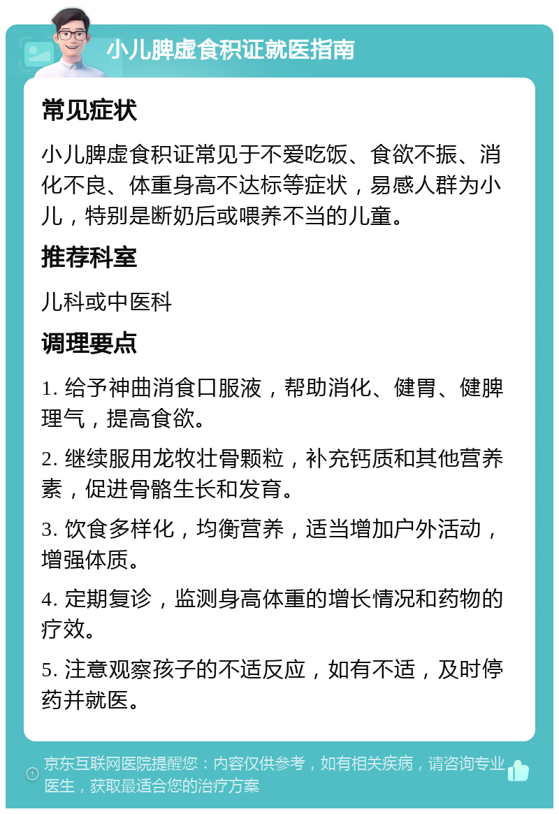 小儿脾虚食积证就医指南 常见症状 小儿脾虚食积证常见于不爱吃饭、食欲不振、消化不良、体重身高不达标等症状，易感人群为小儿，特别是断奶后或喂养不当的儿童。 推荐科室 儿科或中医科 调理要点 1. 给予神曲消食口服液，帮助消化、健胃、健脾理气，提高食欲。 2. 继续服用龙牧壮骨颗粒，补充钙质和其他营养素，促进骨骼生长和发育。 3. 饮食多样化，均衡营养，适当增加户外活动，增强体质。 4. 定期复诊，监测身高体重的增长情况和药物的疗效。 5. 注意观察孩子的不适反应，如有不适，及时停药并就医。