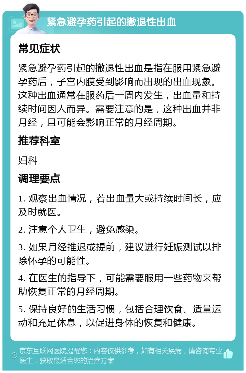 紧急避孕药引起的撤退性出血 常见症状 紧急避孕药引起的撤退性出血是指在服用紧急避孕药后，子宫内膜受到影响而出现的出血现象。这种出血通常在服药后一周内发生，出血量和持续时间因人而异。需要注意的是，这种出血并非月经，且可能会影响正常的月经周期。 推荐科室 妇科 调理要点 1. 观察出血情况，若出血量大或持续时间长，应及时就医。 2. 注意个人卫生，避免感染。 3. 如果月经推迟或提前，建议进行妊娠测试以排除怀孕的可能性。 4. 在医生的指导下，可能需要服用一些药物来帮助恢复正常的月经周期。 5. 保持良好的生活习惯，包括合理饮食、适量运动和充足休息，以促进身体的恢复和健康。