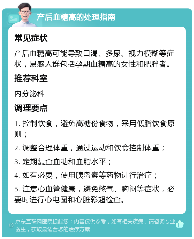 产后血糖高的处理指南 常见症状 产后血糖高可能导致口渴、多尿、视力模糊等症状，易感人群包括孕期血糖高的女性和肥胖者。 推荐科室 内分泌科 调理要点 1. 控制饮食，避免高糖份食物，采用低脂饮食原则； 2. 调整合理体重，通过运动和饮食控制体重； 3. 定期复查血糖和血脂水平； 4. 如有必要，使用胰岛素等药物进行治疗； 5. 注意心血管健康，避免憋气、胸闷等症状，必要时进行心电图和心脏彩超检查。