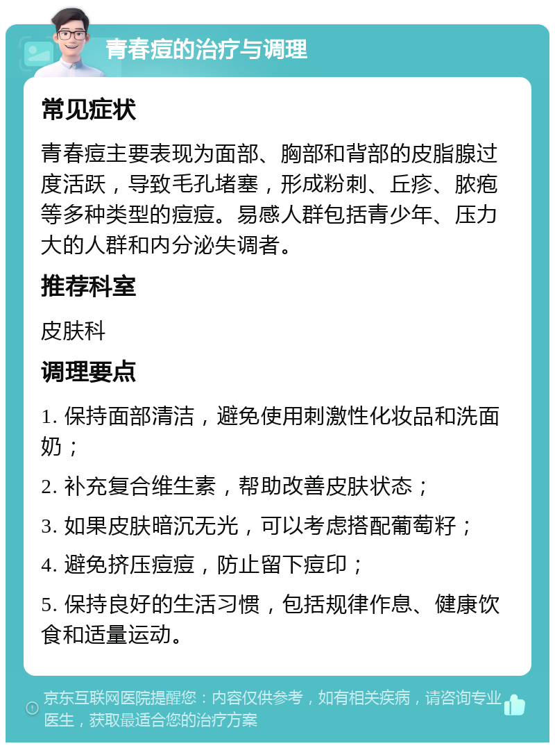 青春痘的治疗与调理 常见症状 青春痘主要表现为面部、胸部和背部的皮脂腺过度活跃，导致毛孔堵塞，形成粉刺、丘疹、脓疱等多种类型的痘痘。易感人群包括青少年、压力大的人群和内分泌失调者。 推荐科室 皮肤科 调理要点 1. 保持面部清洁，避免使用刺激性化妆品和洗面奶； 2. 补充复合维生素，帮助改善皮肤状态； 3. 如果皮肤暗沉无光，可以考虑搭配葡萄籽； 4. 避免挤压痘痘，防止留下痘印； 5. 保持良好的生活习惯，包括规律作息、健康饮食和适量运动。