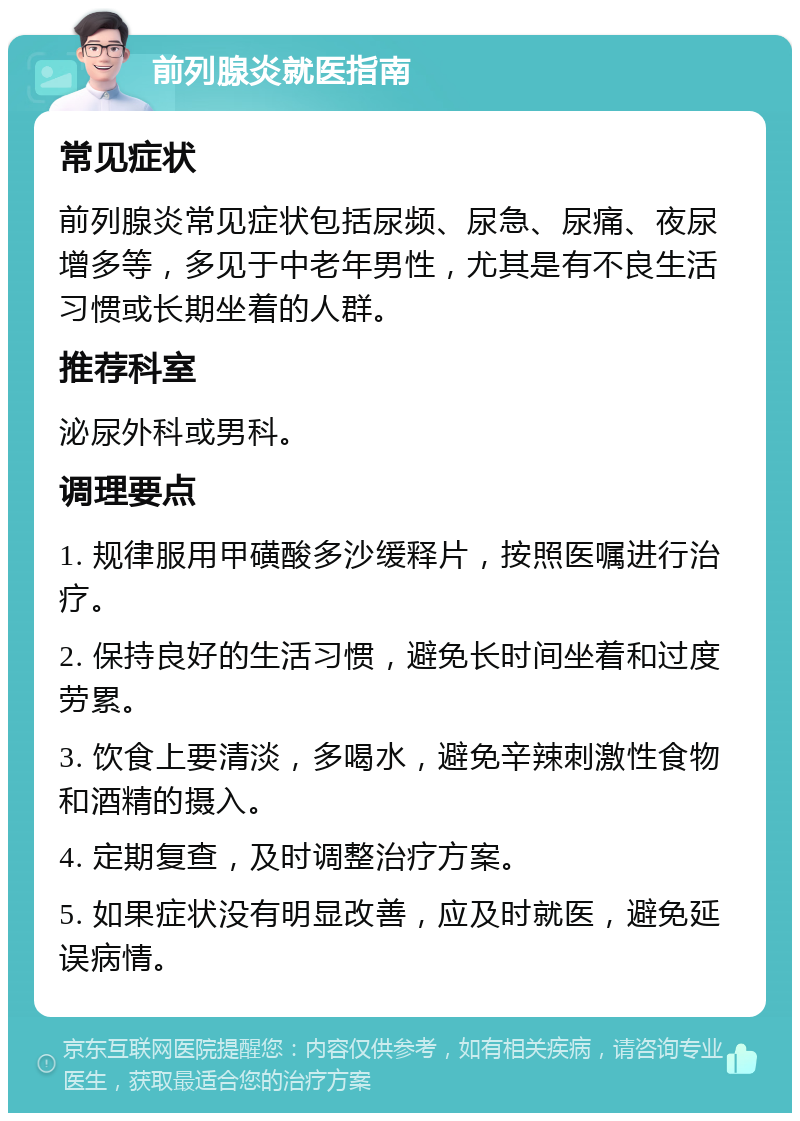 前列腺炎就医指南 常见症状 前列腺炎常见症状包括尿频、尿急、尿痛、夜尿增多等，多见于中老年男性，尤其是有不良生活习惯或长期坐着的人群。 推荐科室 泌尿外科或男科。 调理要点 1. 规律服用甲磺酸多沙缓释片，按照医嘱进行治疗。 2. 保持良好的生活习惯，避免长时间坐着和过度劳累。 3. 饮食上要清淡，多喝水，避免辛辣刺激性食物和酒精的摄入。 4. 定期复查，及时调整治疗方案。 5. 如果症状没有明显改善，应及时就医，避免延误病情。