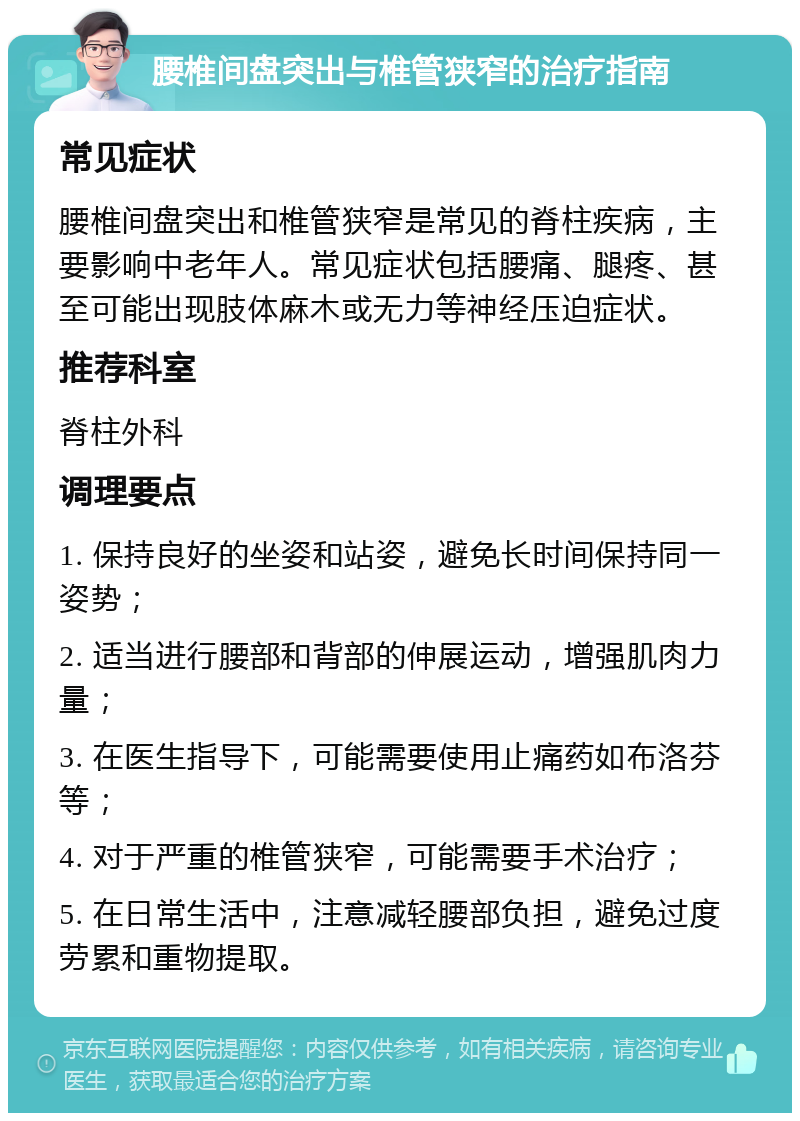 腰椎间盘突出与椎管狭窄的治疗指南 常见症状 腰椎间盘突出和椎管狭窄是常见的脊柱疾病，主要影响中老年人。常见症状包括腰痛、腿疼、甚至可能出现肢体麻木或无力等神经压迫症状。 推荐科室 脊柱外科 调理要点 1. 保持良好的坐姿和站姿，避免长时间保持同一姿势； 2. 适当进行腰部和背部的伸展运动，增强肌肉力量； 3. 在医生指导下，可能需要使用止痛药如布洛芬等； 4. 对于严重的椎管狭窄，可能需要手术治疗； 5. 在日常生活中，注意减轻腰部负担，避免过度劳累和重物提取。