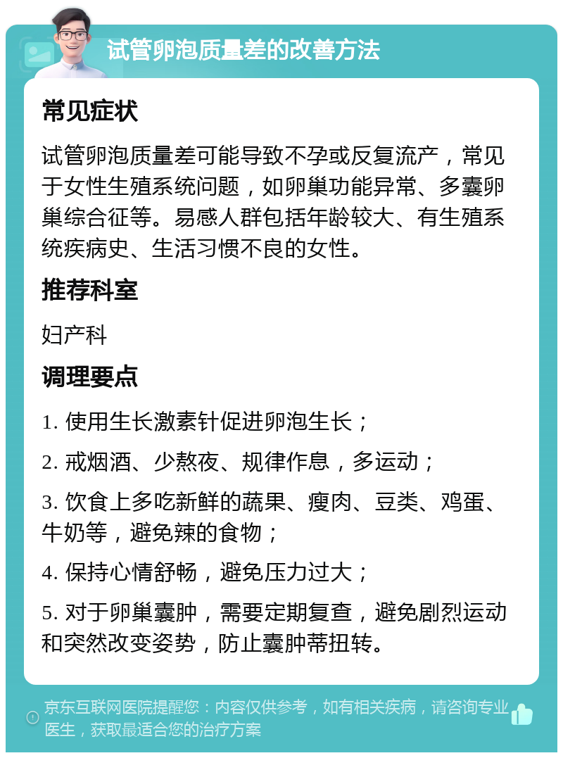 试管卵泡质量差的改善方法 常见症状 试管卵泡质量差可能导致不孕或反复流产，常见于女性生殖系统问题，如卵巢功能异常、多囊卵巢综合征等。易感人群包括年龄较大、有生殖系统疾病史、生活习惯不良的女性。 推荐科室 妇产科 调理要点 1. 使用生长激素针促进卵泡生长； 2. 戒烟酒、少熬夜、规律作息，多运动； 3. 饮食上多吃新鲜的蔬果、瘦肉、豆类、鸡蛋、牛奶等，避免辣的食物； 4. 保持心情舒畅，避免压力过大； 5. 对于卵巢囊肿，需要定期复查，避免剧烈运动和突然改变姿势，防止囊肿蒂扭转。