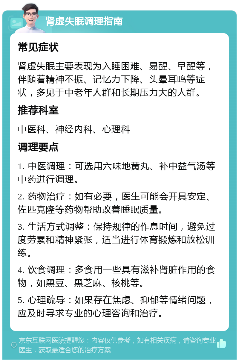 肾虚失眠调理指南 常见症状 肾虚失眠主要表现为入睡困难、易醒、早醒等，伴随着精神不振、记忆力下降、头晕耳鸣等症状，多见于中老年人群和长期压力大的人群。 推荐科室 中医科、神经内科、心理科 调理要点 1. 中医调理：可选用六味地黄丸、补中益气汤等中药进行调理。 2. 药物治疗：如有必要，医生可能会开具安定、佐匹克隆等药物帮助改善睡眠质量。 3. 生活方式调整：保持规律的作息时间，避免过度劳累和精神紧张，适当进行体育锻炼和放松训练。 4. 饮食调理：多食用一些具有滋补肾脏作用的食物，如黑豆、黑芝麻、核桃等。 5. 心理疏导：如果存在焦虑、抑郁等情绪问题，应及时寻求专业的心理咨询和治疗。