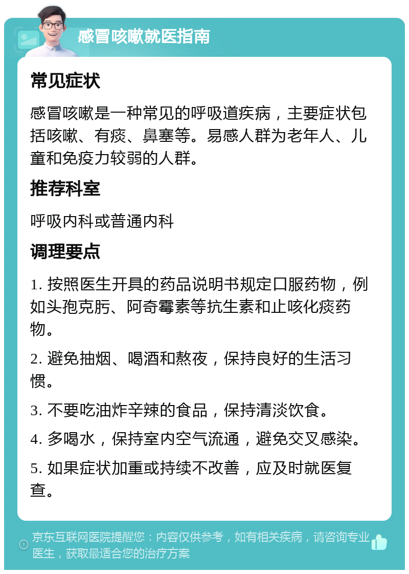 感冒咳嗽就医指南 常见症状 感冒咳嗽是一种常见的呼吸道疾病，主要症状包括咳嗽、有痰、鼻塞等。易感人群为老年人、儿童和免疫力较弱的人群。 推荐科室 呼吸内科或普通内科 调理要点 1. 按照医生开具的药品说明书规定口服药物，例如头孢克肟、阿奇霉素等抗生素和止咳化痰药物。 2. 避免抽烟、喝酒和熬夜，保持良好的生活习惯。 3. 不要吃油炸辛辣的食品，保持清淡饮食。 4. 多喝水，保持室内空气流通，避免交叉感染。 5. 如果症状加重或持续不改善，应及时就医复查。