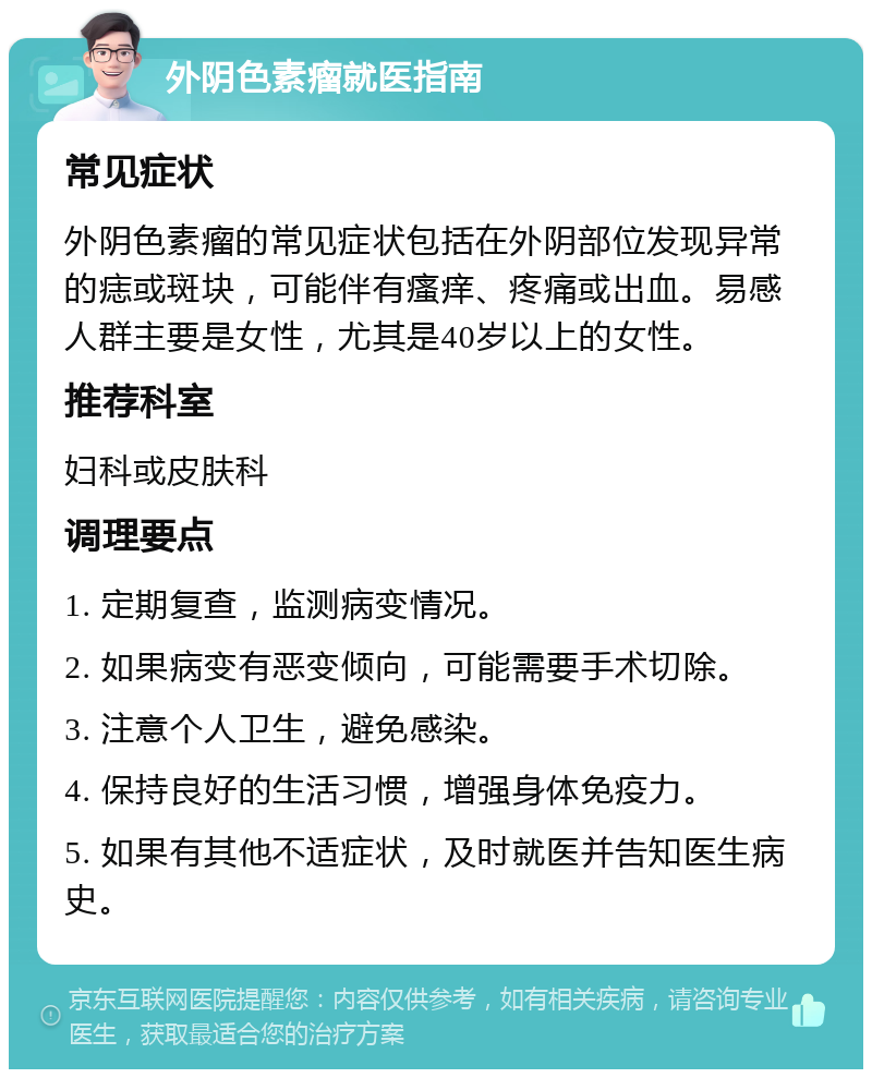 外阴色素瘤就医指南 常见症状 外阴色素瘤的常见症状包括在外阴部位发现异常的痣或斑块，可能伴有瘙痒、疼痛或出血。易感人群主要是女性，尤其是40岁以上的女性。 推荐科室 妇科或皮肤科 调理要点 1. 定期复查，监测病变情况。 2. 如果病变有恶变倾向，可能需要手术切除。 3. 注意个人卫生，避免感染。 4. 保持良好的生活习惯，增强身体免疫力。 5. 如果有其他不适症状，及时就医并告知医生病史。