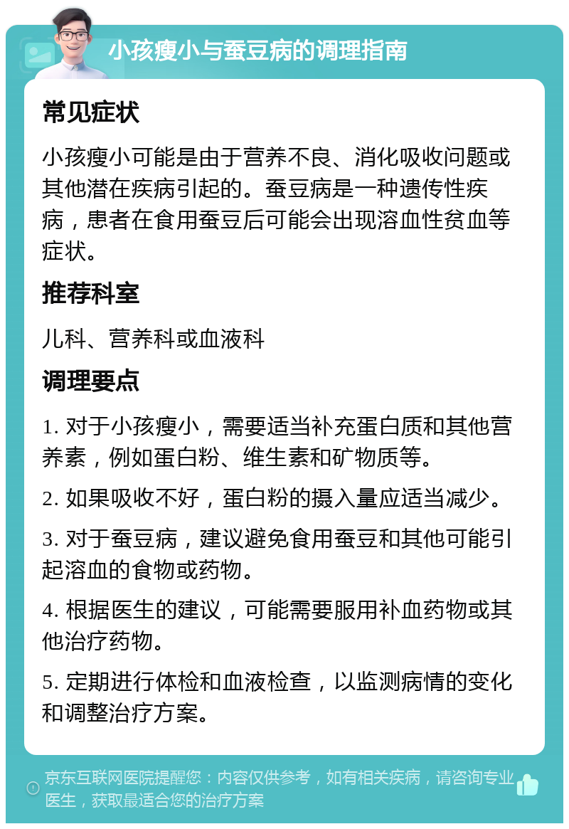 小孩瘦小与蚕豆病的调理指南 常见症状 小孩瘦小可能是由于营养不良、消化吸收问题或其他潜在疾病引起的。蚕豆病是一种遗传性疾病，患者在食用蚕豆后可能会出现溶血性贫血等症状。 推荐科室 儿科、营养科或血液科 调理要点 1. 对于小孩瘦小，需要适当补充蛋白质和其他营养素，例如蛋白粉、维生素和矿物质等。 2. 如果吸收不好，蛋白粉的摄入量应适当减少。 3. 对于蚕豆病，建议避免食用蚕豆和其他可能引起溶血的食物或药物。 4. 根据医生的建议，可能需要服用补血药物或其他治疗药物。 5. 定期进行体检和血液检查，以监测病情的变化和调整治疗方案。