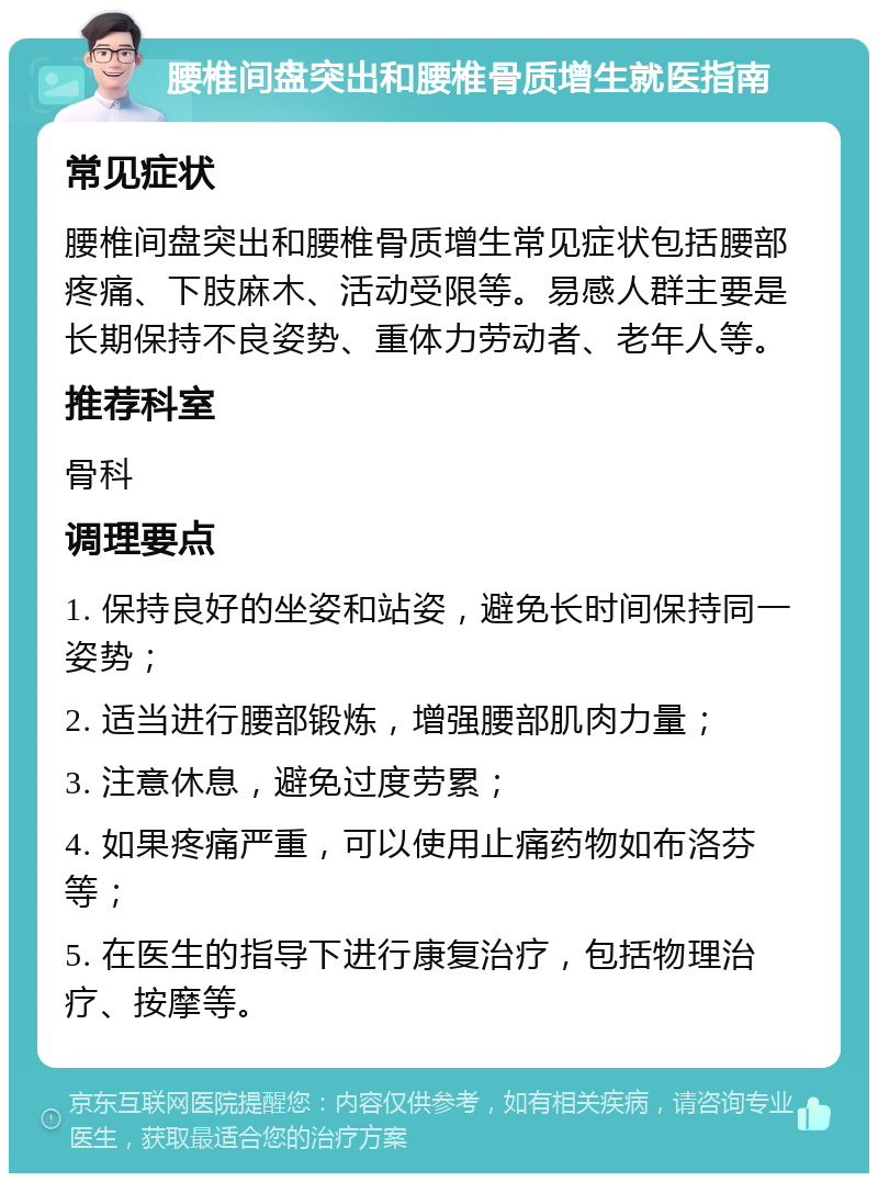 腰椎间盘突出和腰椎骨质增生就医指南 常见症状 腰椎间盘突出和腰椎骨质增生常见症状包括腰部疼痛、下肢麻木、活动受限等。易感人群主要是长期保持不良姿势、重体力劳动者、老年人等。 推荐科室 骨科 调理要点 1. 保持良好的坐姿和站姿，避免长时间保持同一姿势； 2. 适当进行腰部锻炼，增强腰部肌肉力量； 3. 注意休息，避免过度劳累； 4. 如果疼痛严重，可以使用止痛药物如布洛芬等； 5. 在医生的指导下进行康复治疗，包括物理治疗、按摩等。