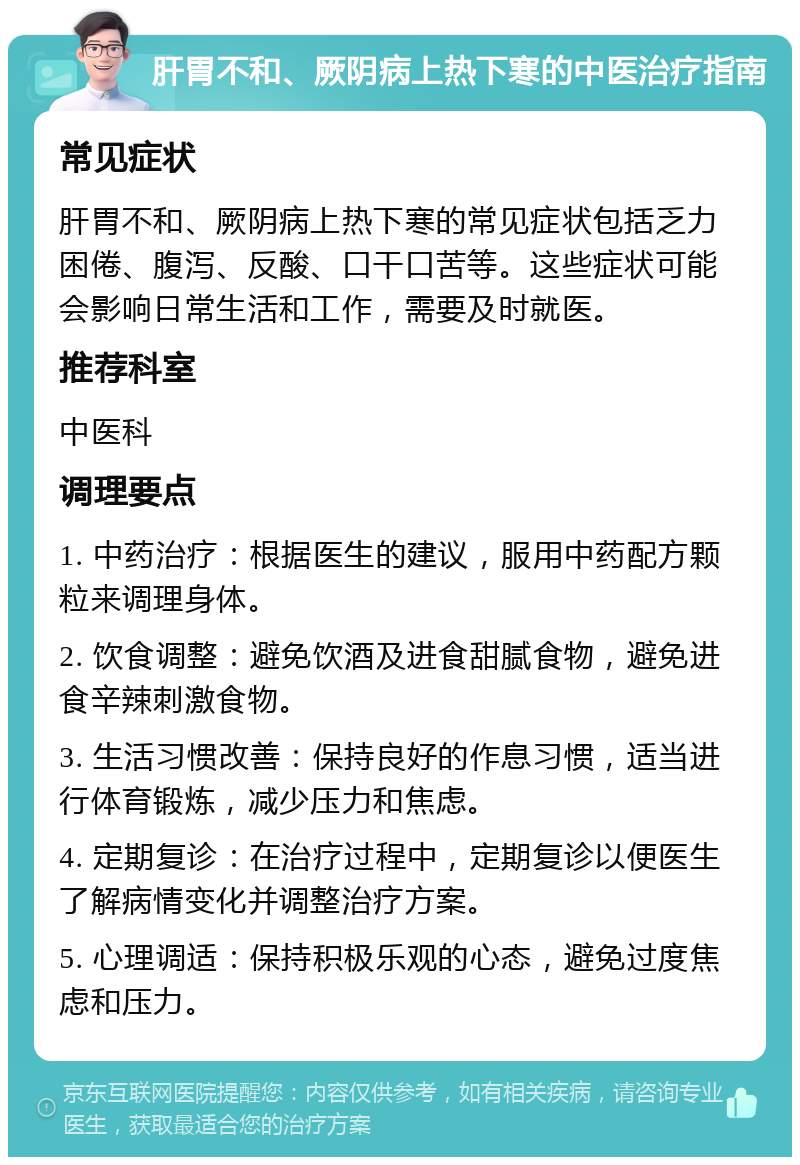 肝胃不和、厥阴病上热下寒的中医治疗指南 常见症状 肝胃不和、厥阴病上热下寒的常见症状包括乏力困倦、腹泻、反酸、口干口苦等。这些症状可能会影响日常生活和工作，需要及时就医。 推荐科室 中医科 调理要点 1. 中药治疗：根据医生的建议，服用中药配方颗粒来调理身体。 2. 饮食调整：避免饮酒及进食甜腻食物，避免进食辛辣刺激食物。 3. 生活习惯改善：保持良好的作息习惯，适当进行体育锻炼，减少压力和焦虑。 4. 定期复诊：在治疗过程中，定期复诊以便医生了解病情变化并调整治疗方案。 5. 心理调适：保持积极乐观的心态，避免过度焦虑和压力。