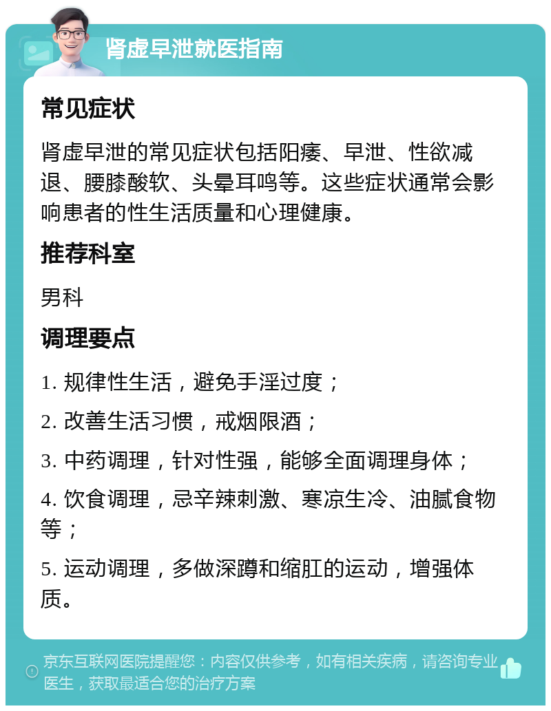 肾虚早泄就医指南 常见症状 肾虚早泄的常见症状包括阳痿、早泄、性欲减退、腰膝酸软、头晕耳鸣等。这些症状通常会影响患者的性生活质量和心理健康。 推荐科室 男科 调理要点 1. 规律性生活，避免手淫过度； 2. 改善生活习惯，戒烟限酒； 3. 中药调理，针对性强，能够全面调理身体； 4. 饮食调理，忌辛辣刺激、寒凉生冷、油腻食物等； 5. 运动调理，多做深蹲和缩肛的运动，增强体质。