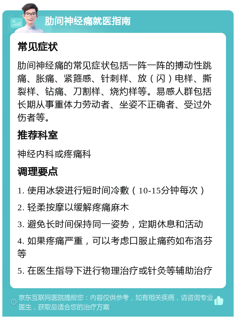 肋间神经痛就医指南 常见症状 肋间神经痛的常见症状包括一阵一阵的搏动性跳痛、胀痛、紧箍感、针刺样、放（闪）电样、撕裂样、钻痛、刀割样、烧灼样等。易感人群包括长期从事重体力劳动者、坐姿不正确者、受过外伤者等。 推荐科室 神经内科或疼痛科 调理要点 1. 使用冰袋进行短时间冷敷（10-15分钟每次） 2. 轻柔按摩以缓解疼痛麻木 3. 避免长时间保持同一姿势，定期休息和活动 4. 如果疼痛严重，可以考虑口服止痛药如布洛芬等 5. 在医生指导下进行物理治疗或针灸等辅助治疗