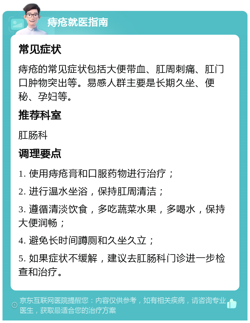 痔疮就医指南 常见症状 痔疮的常见症状包括大便带血、肛周刺痛、肛门口肿物突出等。易感人群主要是长期久坐、便秘、孕妇等。 推荐科室 肛肠科 调理要点 1. 使用痔疮膏和口服药物进行治疗； 2. 进行温水坐浴，保持肛周清洁； 3. 遵循清淡饮食，多吃蔬菜水果，多喝水，保持大便润畅； 4. 避免长时间蹲厕和久坐久立； 5. 如果症状不缓解，建议去肛肠科门诊进一步检查和治疗。