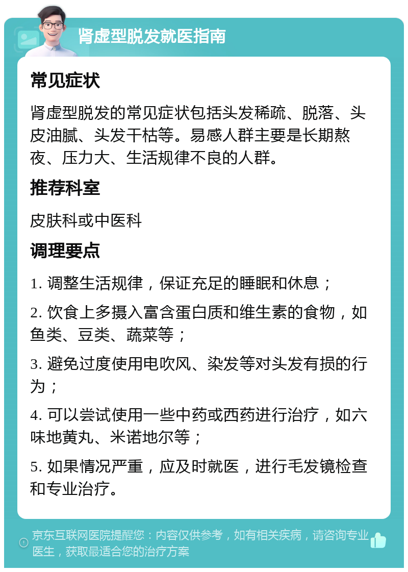 肾虚型脱发就医指南 常见症状 肾虚型脱发的常见症状包括头发稀疏、脱落、头皮油腻、头发干枯等。易感人群主要是长期熬夜、压力大、生活规律不良的人群。 推荐科室 皮肤科或中医科 调理要点 1. 调整生活规律，保证充足的睡眠和休息； 2. 饮食上多摄入富含蛋白质和维生素的食物，如鱼类、豆类、蔬菜等； 3. 避免过度使用电吹风、染发等对头发有损的行为； 4. 可以尝试使用一些中药或西药进行治疗，如六味地黄丸、米诺地尔等； 5. 如果情况严重，应及时就医，进行毛发镜检查和专业治疗。