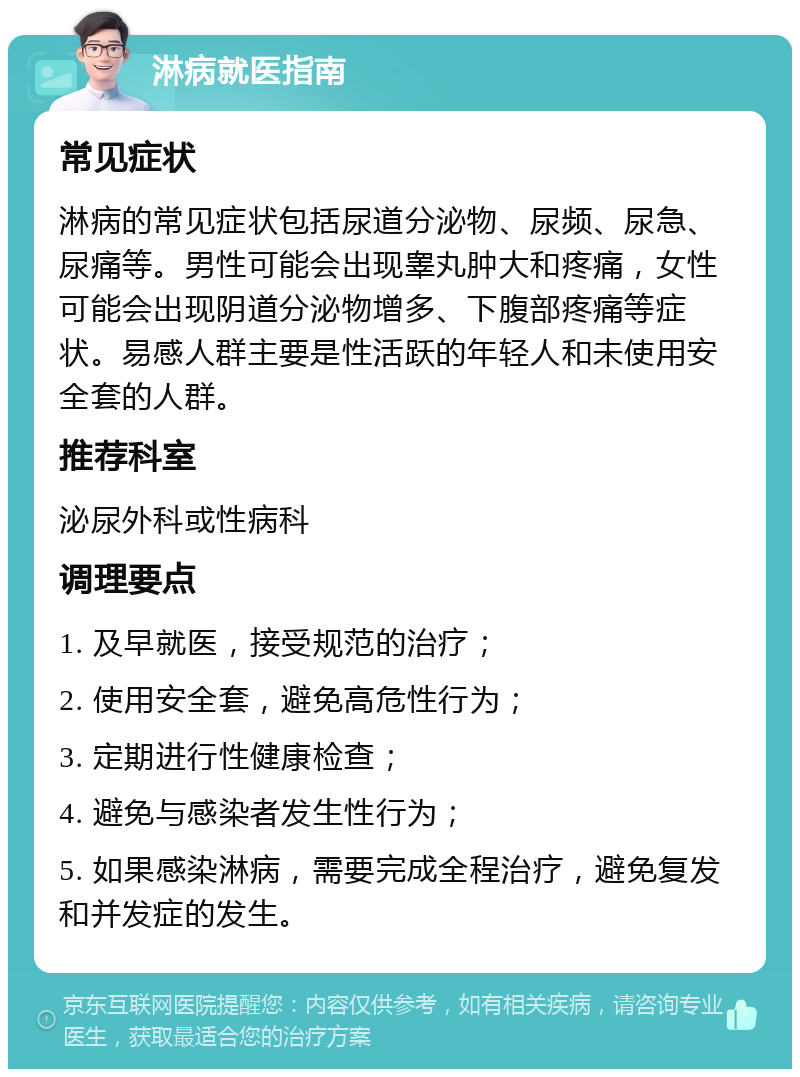 淋病就医指南 常见症状 淋病的常见症状包括尿道分泌物、尿频、尿急、尿痛等。男性可能会出现睾丸肿大和疼痛，女性可能会出现阴道分泌物增多、下腹部疼痛等症状。易感人群主要是性活跃的年轻人和未使用安全套的人群。 推荐科室 泌尿外科或性病科 调理要点 1. 及早就医，接受规范的治疗； 2. 使用安全套，避免高危性行为； 3. 定期进行性健康检查； 4. 避免与感染者发生性行为； 5. 如果感染淋病，需要完成全程治疗，避免复发和并发症的发生。