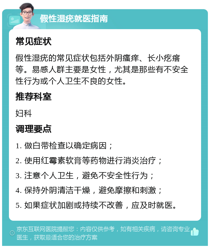 假性湿疣就医指南 常见症状 假性湿疣的常见症状包括外阴瘙痒、长小疙瘩等。易感人群主要是女性，尤其是那些有不安全性行为或个人卫生不良的女性。 推荐科室 妇科 调理要点 1. 做白带检查以确定病因； 2. 使用红霉素软膏等药物进行消炎治疗； 3. 注意个人卫生，避免不安全性行为； 4. 保持外阴清洁干燥，避免摩擦和刺激； 5. 如果症状加剧或持续不改善，应及时就医。