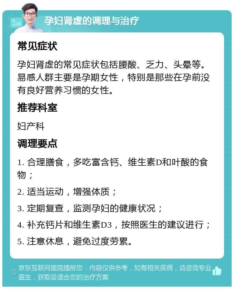 孕妇肾虚的调理与治疗 常见症状 孕妇肾虚的常见症状包括腰酸、乏力、头晕等。易感人群主要是孕期女性，特别是那些在孕前没有良好营养习惯的女性。 推荐科室 妇产科 调理要点 1. 合理膳食，多吃富含钙、维生素D和叶酸的食物； 2. 适当运动，增强体质； 3. 定期复查，监测孕妇的健康状况； 4. 补充钙片和维生素D3，按照医生的建议进行； 5. 注意休息，避免过度劳累。