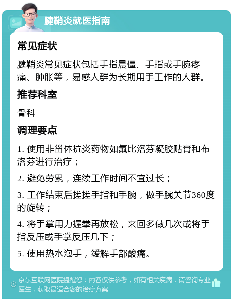 腱鞘炎就医指南 常见症状 腱鞘炎常见症状包括手指晨僵、手指或手腕疼痛、肿胀等，易感人群为长期用手工作的人群。 推荐科室 骨科 调理要点 1. 使用非甾体抗炎药物如氟比洛芬凝胶贴膏和布洛芬进行治疗； 2. 避免劳累，连续工作时间不宜过长； 3. 工作结束后搓搓手指和手腕，做手腕关节360度的旋转； 4. 将手掌用力握拳再放松，来回多做几次或将手指反压或手掌反压几下； 5. 使用热水泡手，缓解手部酸痛。