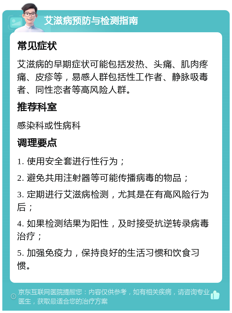 艾滋病预防与检测指南 常见症状 艾滋病的早期症状可能包括发热、头痛、肌肉疼痛、皮疹等，易感人群包括性工作者、静脉吸毒者、同性恋者等高风险人群。 推荐科室 感染科或性病科 调理要点 1. 使用安全套进行性行为； 2. 避免共用注射器等可能传播病毒的物品； 3. 定期进行艾滋病检测，尤其是在有高风险行为后； 4. 如果检测结果为阳性，及时接受抗逆转录病毒治疗； 5. 加强免疫力，保持良好的生活习惯和饮食习惯。