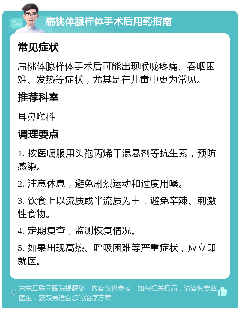 扁桃体腺样体手术后用药指南 常见症状 扁桃体腺样体手术后可能出现喉咙疼痛、吞咽困难、发热等症状，尤其是在儿童中更为常见。 推荐科室 耳鼻喉科 调理要点 1. 按医嘱服用头孢丙烯干混悬剂等抗生素，预防感染。 2. 注意休息，避免剧烈运动和过度用嗓。 3. 饮食上以流质或半流质为主，避免辛辣、刺激性食物。 4. 定期复查，监测恢复情况。 5. 如果出现高热、呼吸困难等严重症状，应立即就医。