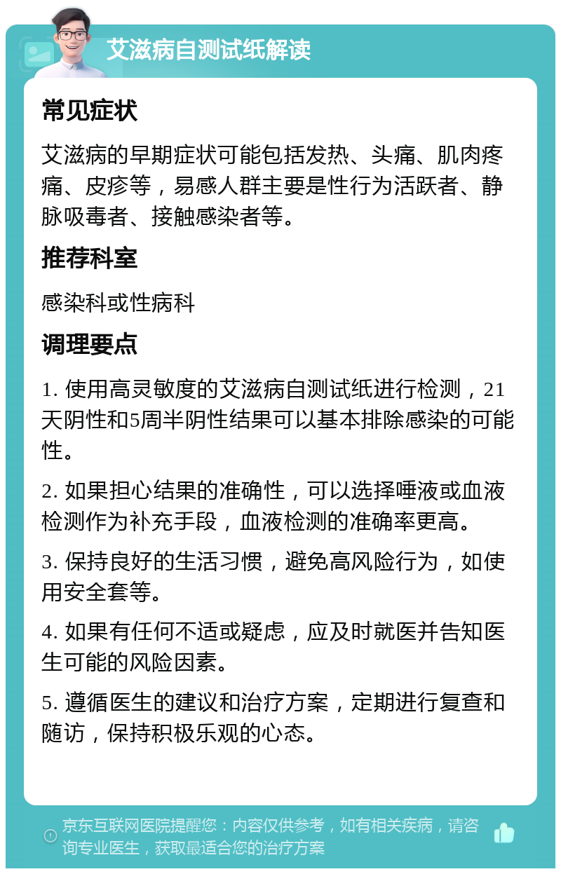 艾滋病自测试纸解读 常见症状 艾滋病的早期症状可能包括发热、头痛、肌肉疼痛、皮疹等，易感人群主要是性行为活跃者、静脉吸毒者、接触感染者等。 推荐科室 感染科或性病科 调理要点 1. 使用高灵敏度的艾滋病自测试纸进行检测，21天阴性和5周半阴性结果可以基本排除感染的可能性。 2. 如果担心结果的准确性，可以选择唾液或血液检测作为补充手段，血液检测的准确率更高。 3. 保持良好的生活习惯，避免高风险行为，如使用安全套等。 4. 如果有任何不适或疑虑，应及时就医并告知医生可能的风险因素。 5. 遵循医生的建议和治疗方案，定期进行复查和随访，保持积极乐观的心态。