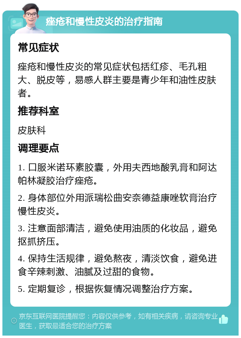 痤疮和慢性皮炎的治疗指南 常见症状 痤疮和慢性皮炎的常见症状包括红疹、毛孔粗大、脱皮等，易感人群主要是青少年和油性皮肤者。 推荐科室 皮肤科 调理要点 1. 口服米诺环素胶囊，外用夫西地酸乳膏和阿达帕林凝胶治疗痤疮。 2. 身体部位外用派瑞松曲安奈德益康唑软膏治疗慢性皮炎。 3. 注意面部清洁，避免使用油质的化妆品，避免抠抓挤压。 4. 保持生活规律，避免熬夜，清淡饮食，避免进食辛辣刺激、油腻及过甜的食物。 5. 定期复诊，根据恢复情况调整治疗方案。