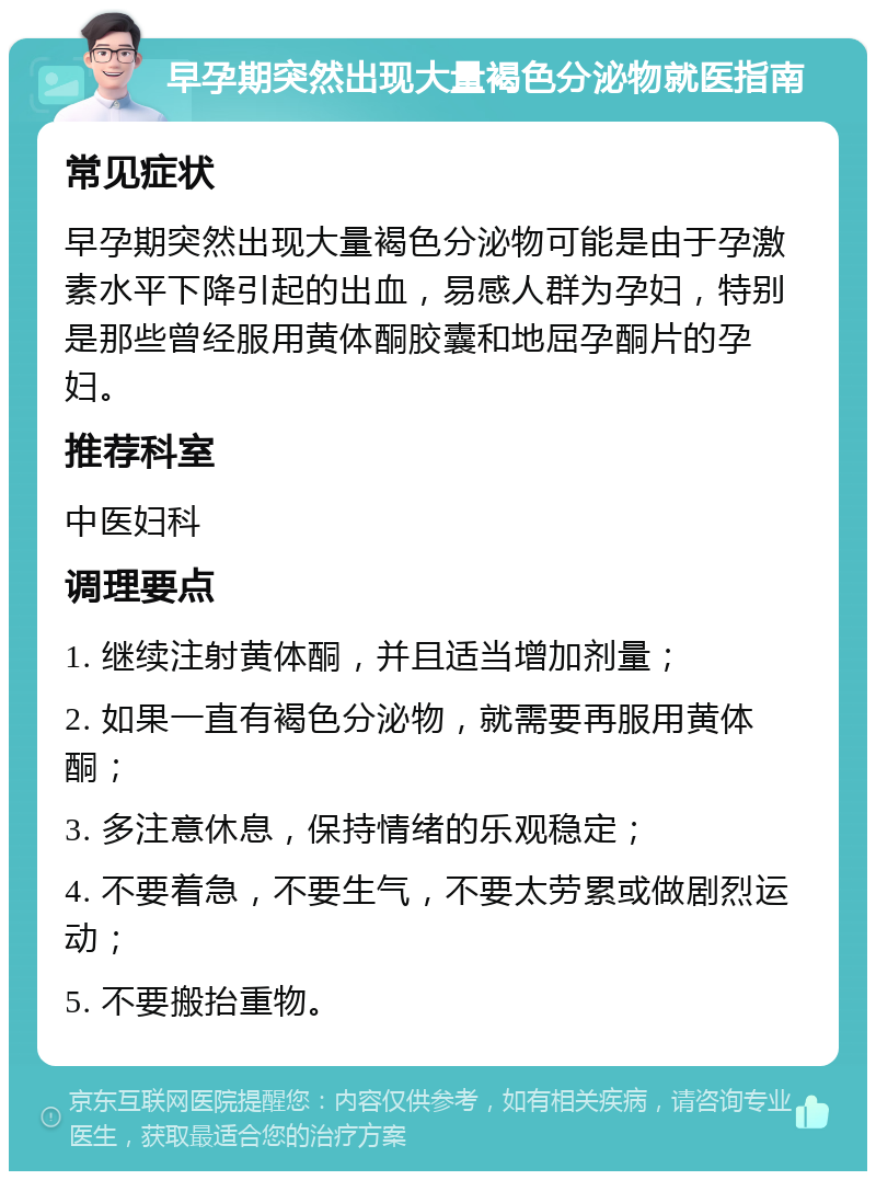 早孕期突然出现大量褐色分泌物就医指南 常见症状 早孕期突然出现大量褐色分泌物可能是由于孕激素水平下降引起的出血，易感人群为孕妇，特别是那些曾经服用黄体酮胶囊和地屈孕酮片的孕妇。 推荐科室 中医妇科 调理要点 1. 继续注射黄体酮，并且适当增加剂量； 2. 如果一直有褐色分泌物，就需要再服用黄体酮； 3. 多注意休息，保持情绪的乐观稳定； 4. 不要着急，不要生气，不要太劳累或做剧烈运动； 5. 不要搬抬重物。