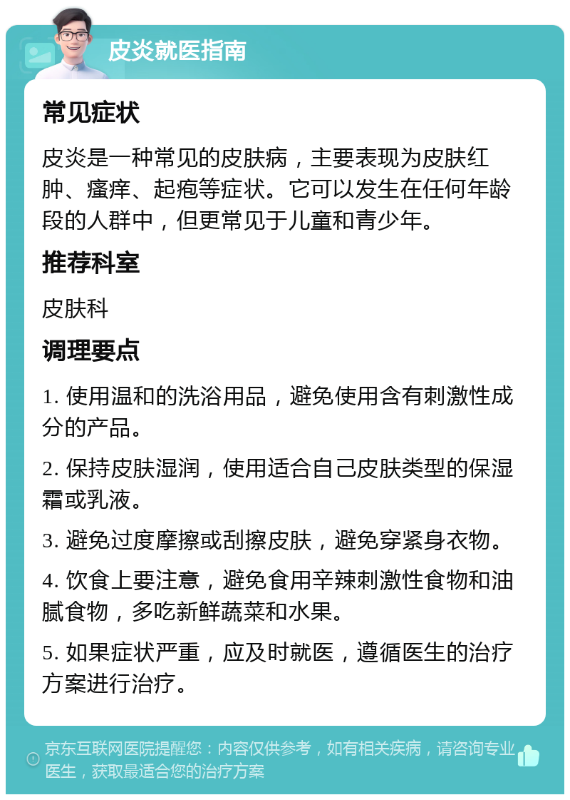 皮炎就医指南 常见症状 皮炎是一种常见的皮肤病，主要表现为皮肤红肿、瘙痒、起疱等症状。它可以发生在任何年龄段的人群中，但更常见于儿童和青少年。 推荐科室 皮肤科 调理要点 1. 使用温和的洗浴用品，避免使用含有刺激性成分的产品。 2. 保持皮肤湿润，使用适合自己皮肤类型的保湿霜或乳液。 3. 避免过度摩擦或刮擦皮肤，避免穿紧身衣物。 4. 饮食上要注意，避免食用辛辣刺激性食物和油腻食物，多吃新鲜蔬菜和水果。 5. 如果症状严重，应及时就医，遵循医生的治疗方案进行治疗。