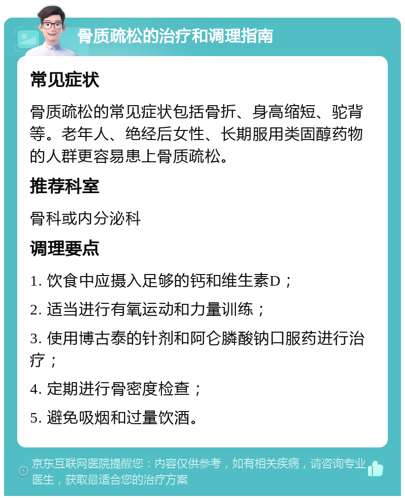 骨质疏松的治疗和调理指南 常见症状 骨质疏松的常见症状包括骨折、身高缩短、驼背等。老年人、绝经后女性、长期服用类固醇药物的人群更容易患上骨质疏松。 推荐科室 骨科或内分泌科 调理要点 1. 饮食中应摄入足够的钙和维生素D； 2. 适当进行有氧运动和力量训练； 3. 使用博古泰的针剂和阿仑膦酸钠口服药进行治疗； 4. 定期进行骨密度检查； 5. 避免吸烟和过量饮酒。